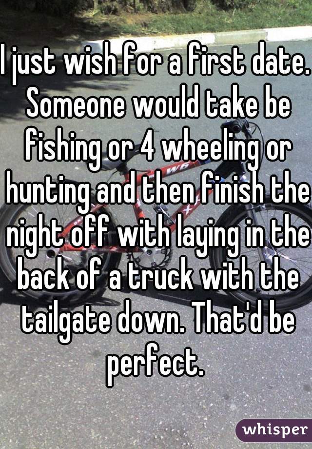 I just wish for a first date. Someone would take be fishing or 4 wheeling or hunting and then finish the night off with laying in the back of a truck with the tailgate down. That'd be perfect. 