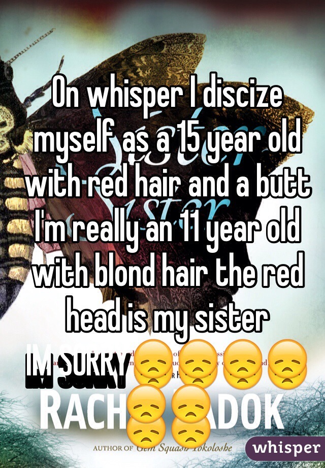 On whisper I discize myself as a 15 year old with red hair and a butt I'm really an 11 year old with blond hair the red head is my sister 
IM SORRY😞😞😞😞😞😞