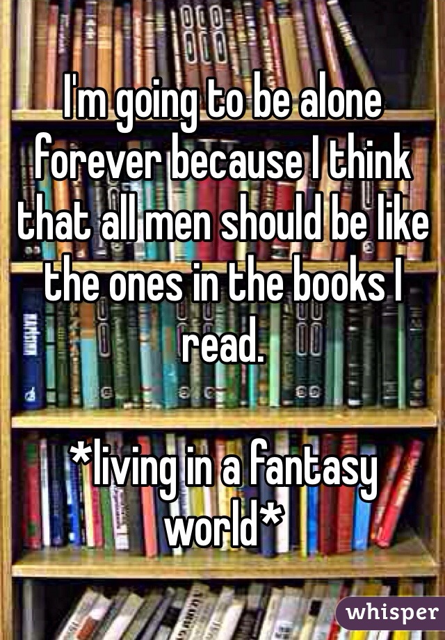 I'm going to be alone forever because I think that all men should be like the ones in the books I read. 

*living in a fantasy world*