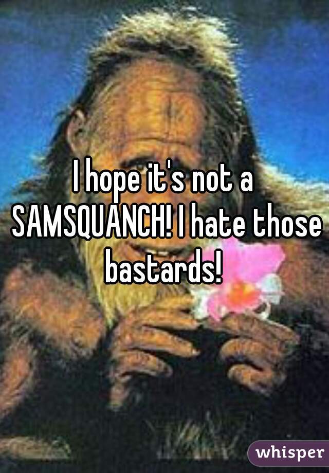 I hope it's not a SAMSQUANCH! I hate those bastards! 