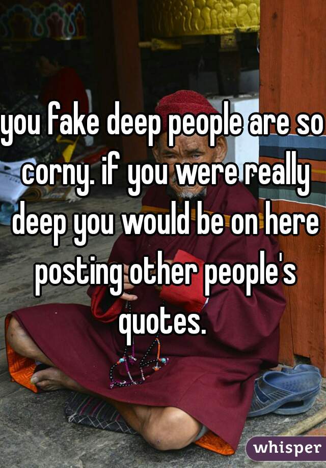 you fake deep people are so corny. if you were really deep you would be on here posting other people's quotes. 