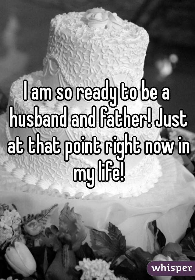 I am so ready to be a husband and father! Just at that point right now in my life!