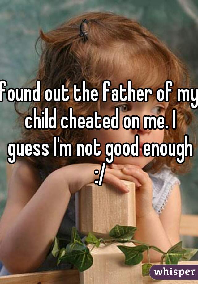 found out the father of my child cheated on me. I guess I'm not good enough :/