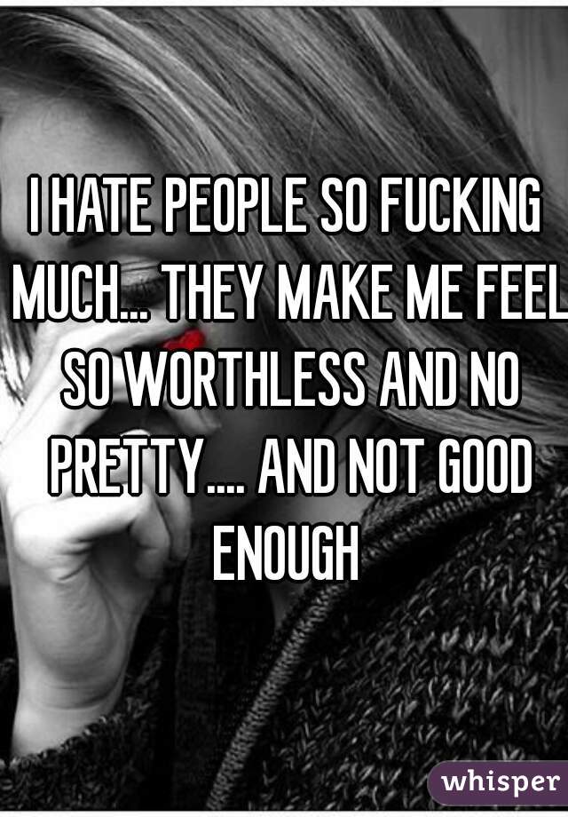 I HATE PEOPLE SO FUCKING MUCH... THEY MAKE ME FEEL SO WORTHLESS AND NO PRETTY.... AND NOT GOOD ENOUGH 
