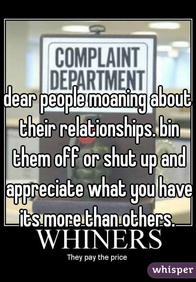 dear people moaning about their relationships. bin them off or shut up and appreciate what you have its more than others. 