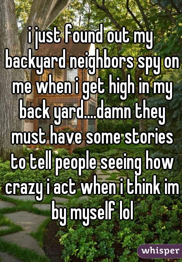 i just found out my backyard neighbors spy on me when i get high in my back yard....damn they must have some stories to tell people seeing how crazy i act when i think im by myself lol