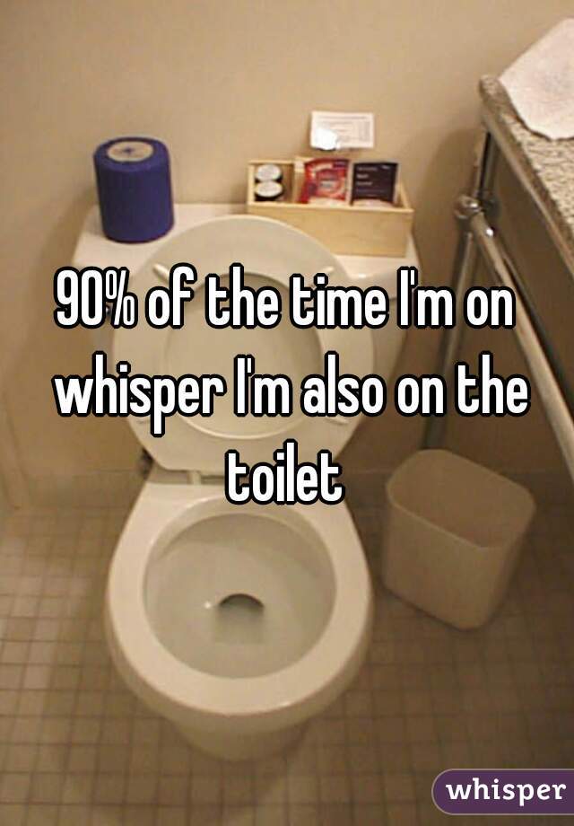 90% of the time I'm on whisper I'm also on the toilet 