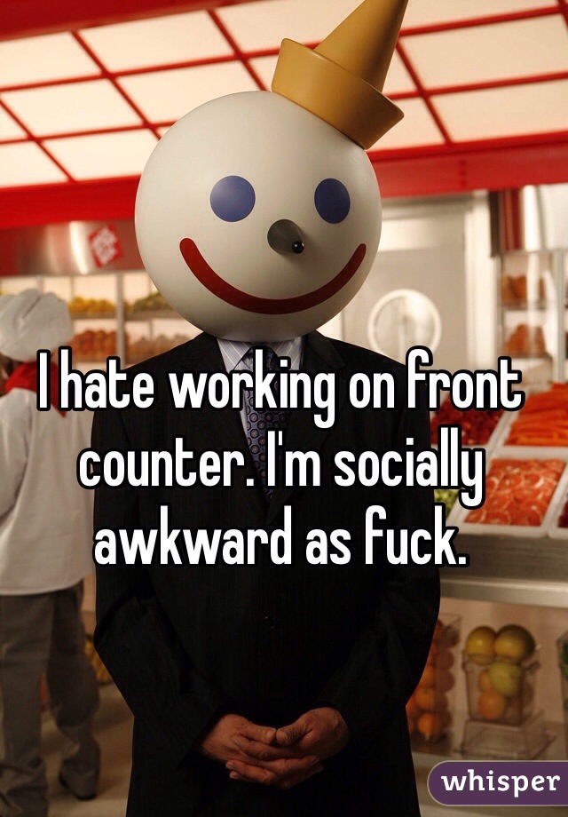 I hate working on front counter. I'm socially awkward as fuck. 