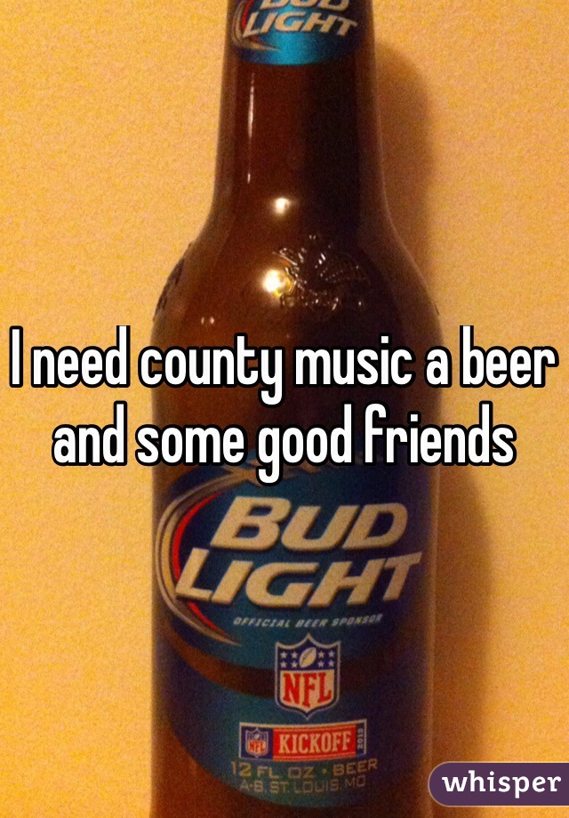 I need county music a beer and some good friends 
