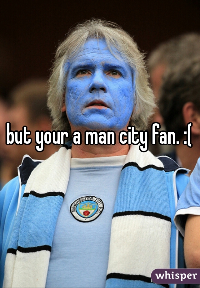 but your a man city fan. :(