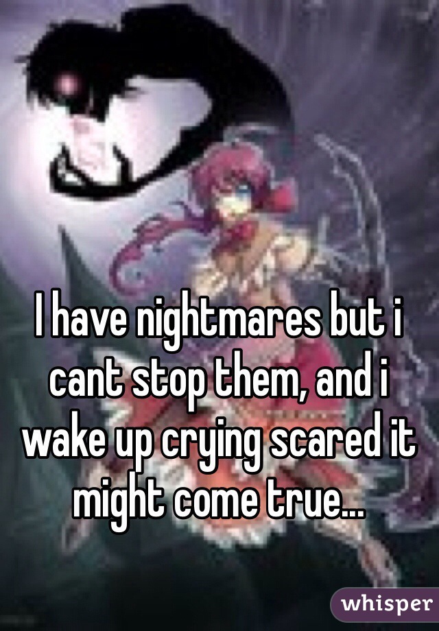 I have nightmares but i cant stop them, and i wake up crying scared it might come true...