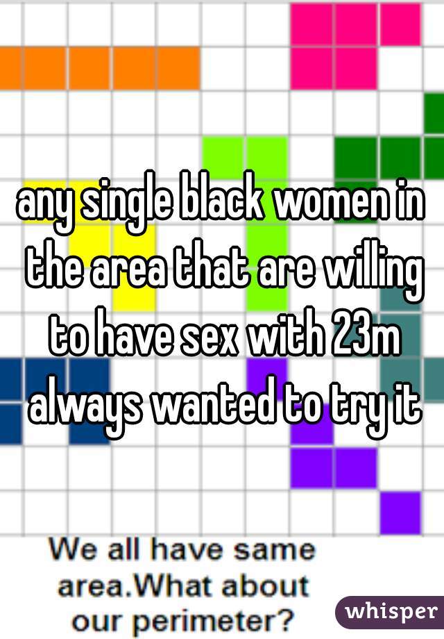 any single black women in the area that are willing to have sex with 23m always wanted to try it