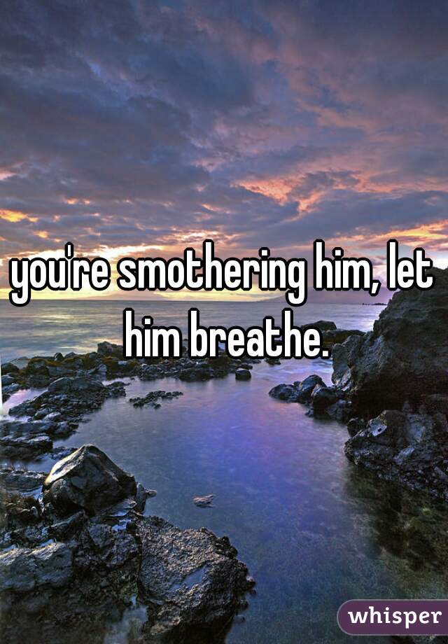 you're smothering him, let him breathe.