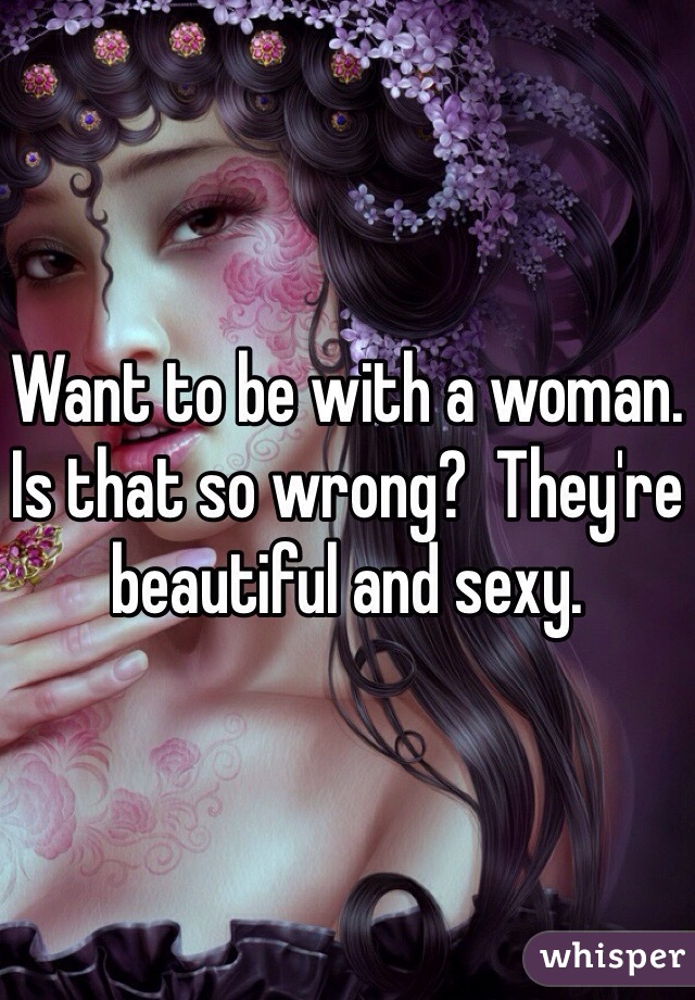 Want to be with a woman. Is that so wrong?  They're beautiful and sexy. 