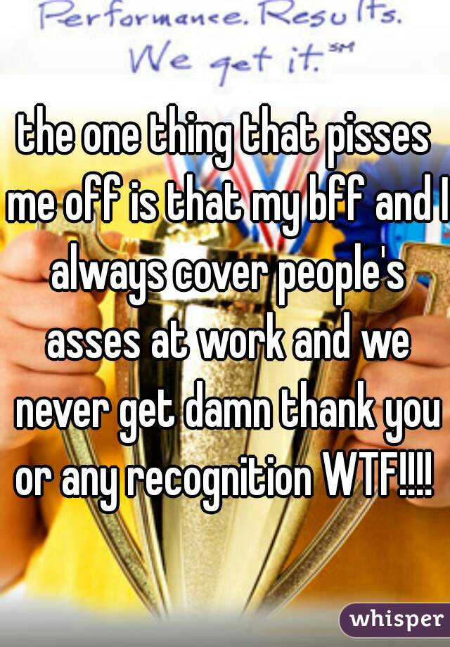 the one thing that pisses me off is that my bff and I always cover people's asses at work and we never get damn thank you or any recognition WTF!!!! 