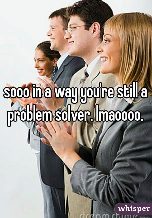 sooo in a way you're still a problem solver. lmaoooo. 