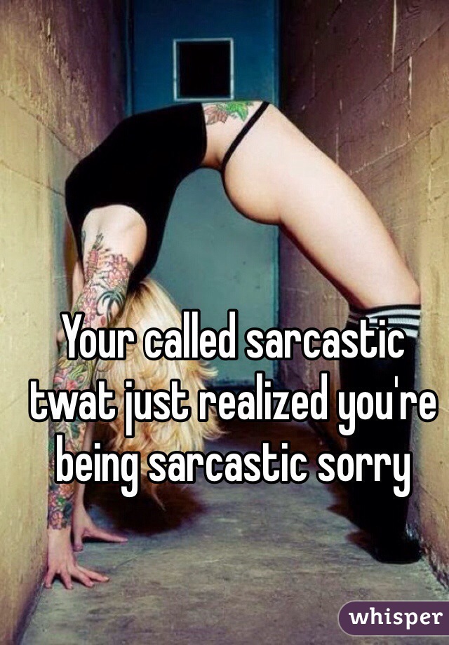 Your called sarcastic twat just realized you're being sarcastic sorry