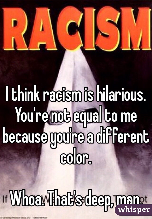 I think racism is hilarious. You're not equal to me because you're a different color.

Whoa. That's deep, man.