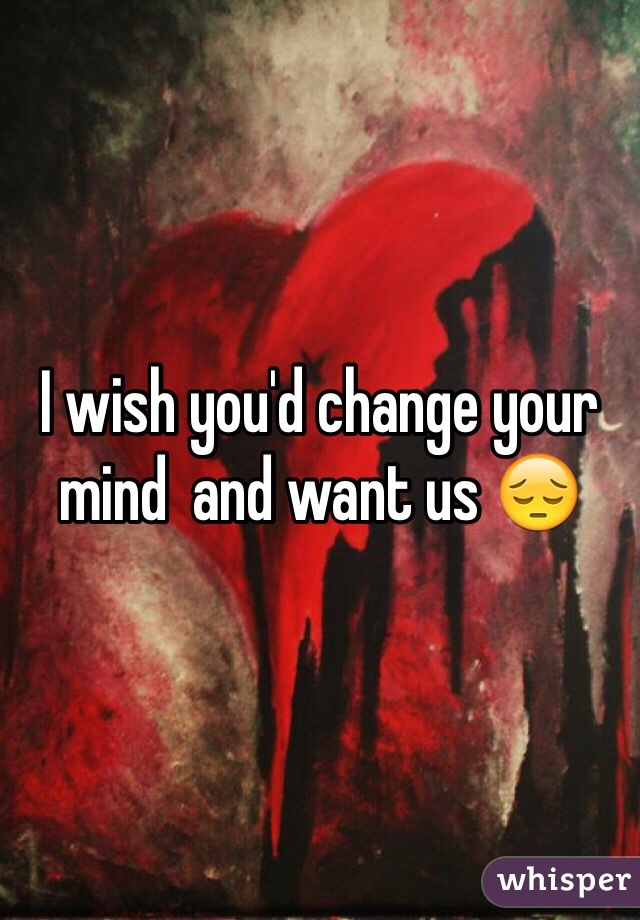 I wish you'd change your mind  and want us 😔