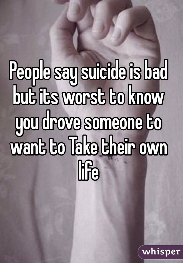 People say suicide is bad but its worst to know you drove someone to want to Take their own life