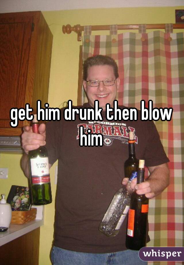 get him drunk then blow him 