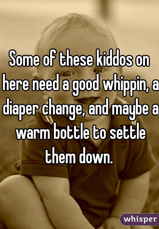 Some of these kiddos on here need a good whippin, a diaper change, and maybe a warm bottle to settle them down. 