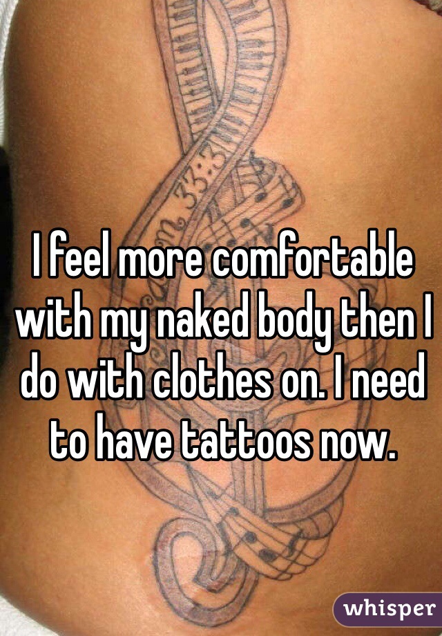 I feel more comfortable with my naked body then I do with clothes on. I need to have tattoos now.