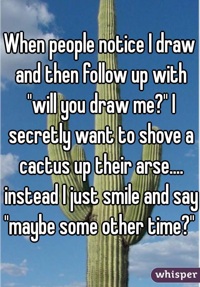 When people notice I draw and then follow up with "will you draw me?" I secretly want to shove a cactus up their arse.... instead I just smile and say "maybe some other time?" 