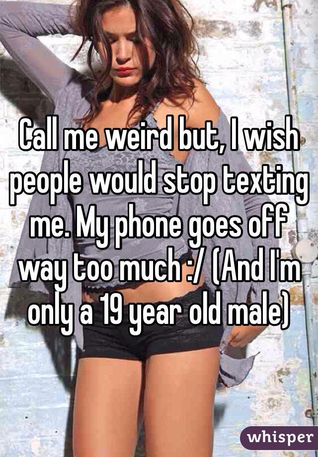 Call me weird but, I wish people would stop texting me. My phone goes off way too much :/ (And I'm only a 19 year old male)