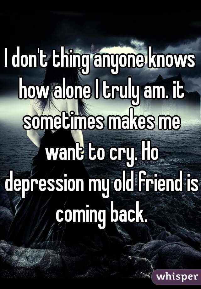 I don't thing anyone knows how alone I truly am. it sometimes makes me want to cry. Ho depression my old friend is coming back.