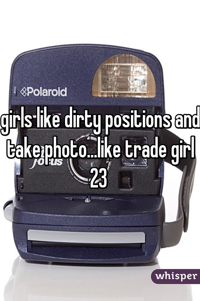 girls like dirty positions and take photo...like trade girl 23 