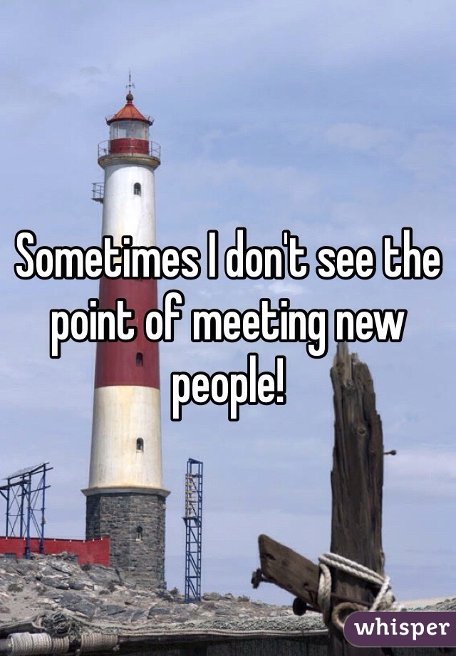 Sometimes I don't see the point of meeting new people!