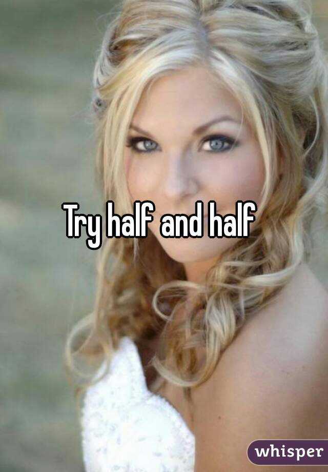 Try half and half 