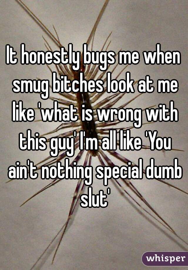 It honestly bugs me when smug bitches look at me like 'what is wrong with this guy' I'm all like 'You ain't nothing special dumb slut'