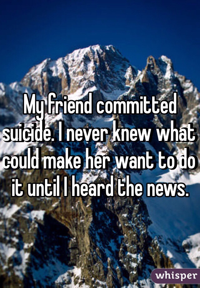 My friend committed suicide. I never knew what could make her want to do it until I heard the news.