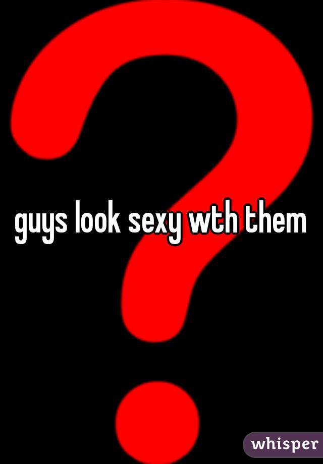 guys look sexy wth them