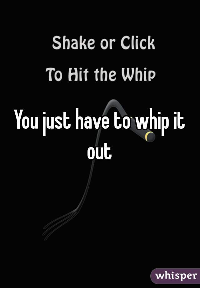 You just have to whip it out 