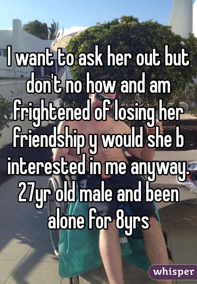 I want to ask her out but don't no how and am frightened of losing her friendship y would she b interested in me anyway. 27yr old male and been alone for 8yrs