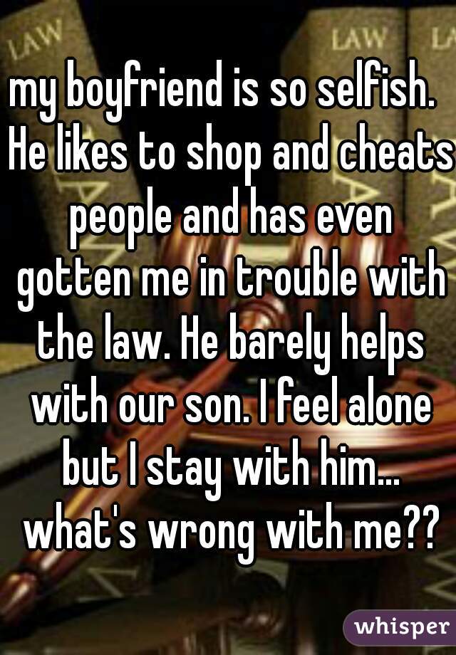 my boyfriend is so selfish.  He likes to shop and cheats people and has even gotten me in trouble with the law. He barely helps with our son. I feel alone but I stay with him... what's wrong with me??