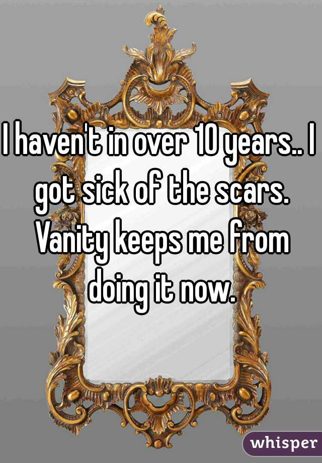 I haven't in over 10 years.. I got sick of the scars. Vanity keeps me from doing it now.