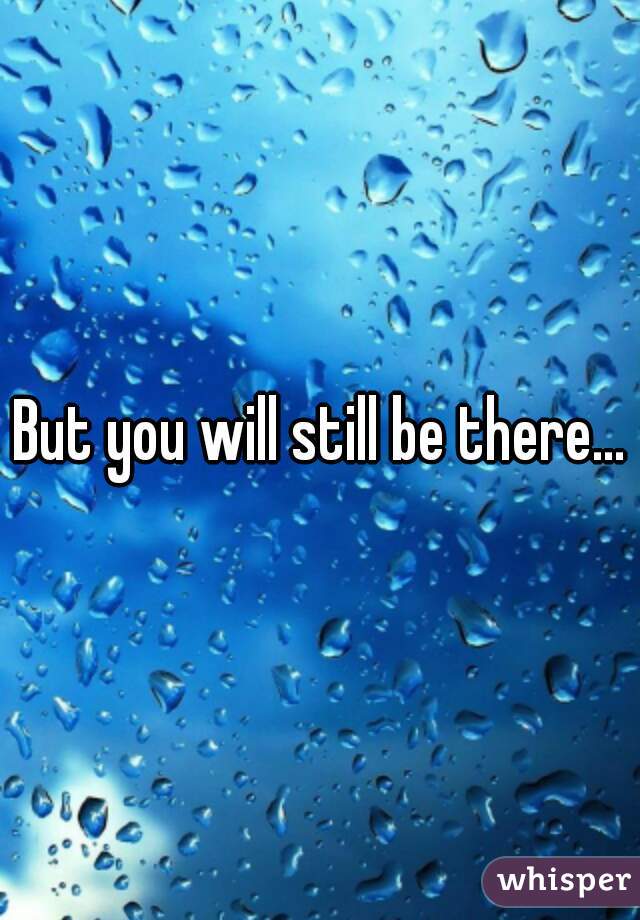 But you will still be there...