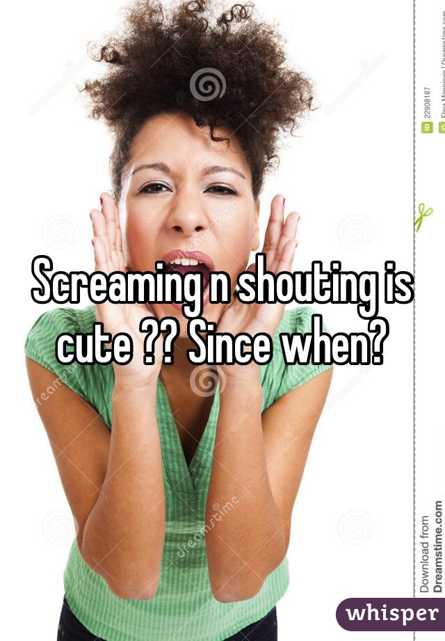 Screaming n shouting is cute ?? Since when?