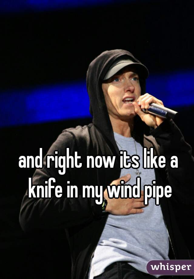 and right now its like a knife in my wind pipe