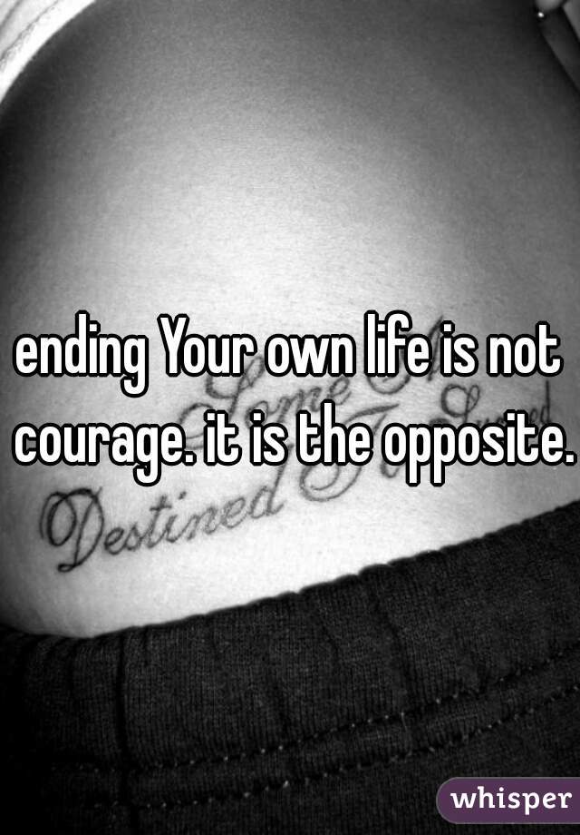 ending Your own life is not courage. it is the opposite.