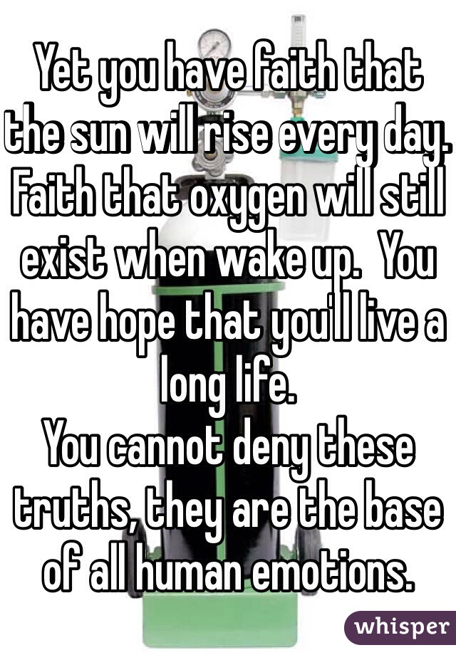 Yet you have faith that the sun will rise every day.  Faith that oxygen will still exist when wake up.  You have hope that you'll live a long life.  
You cannot deny these truths, they are the base of all human emotions. 