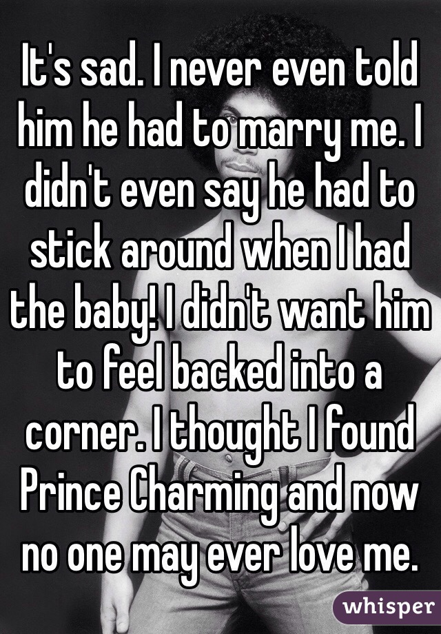It's sad. I never even told him he had to marry me. I didn't even say he had to stick around when I had the baby! I didn't want him to feel backed into a corner. I thought I found Prince Charming and now no one may ever love me. 
