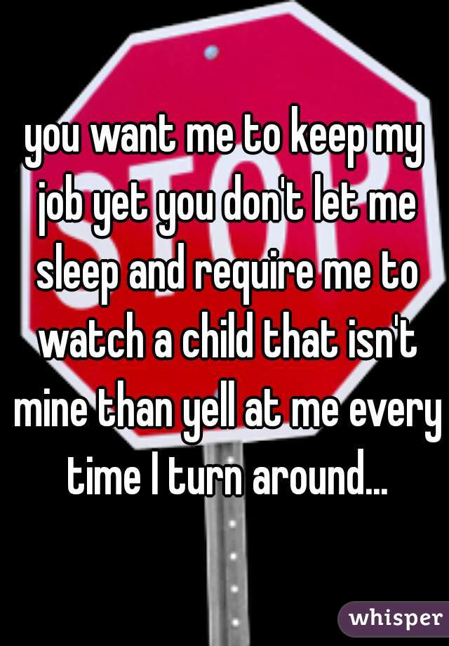 you want me to keep my job yet you don't let me sleep and require me to watch a child that isn't mine than yell at me every time I turn around...