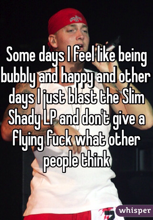 Some days I feel like being bubbly and happy and other days I just blast the Slim Shady LP and don't give a flying fuck what other people think