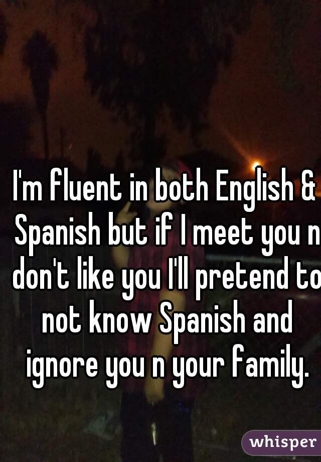 I'm fluent in both English & Spanish but if I meet you n don't like you I'll pretend to not know Spanish and ignore you n your family.