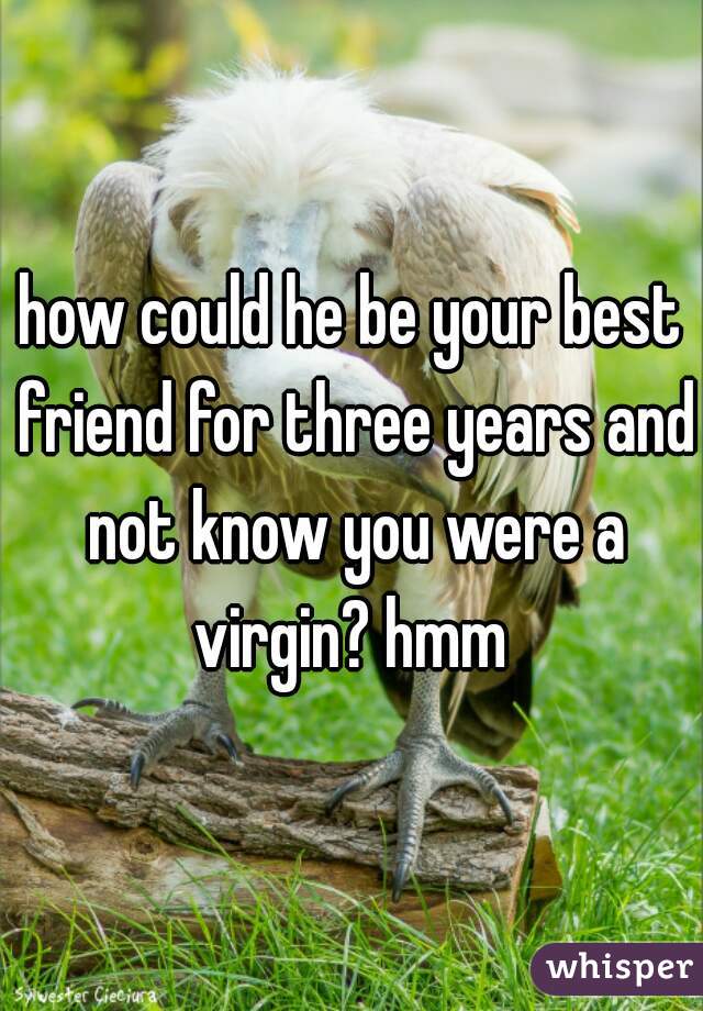 how could he be your best friend for three years and not know you were a virgin? hmm 